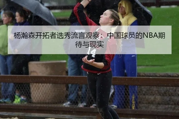 杨瀚森开拓者选秀流言观察：中国球员的NBA期待与现实
